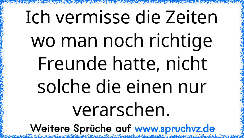 Ich vermisse die Zeiten wo man noch richtige Freunde hatte, nicht solche die einen nur verarschen.