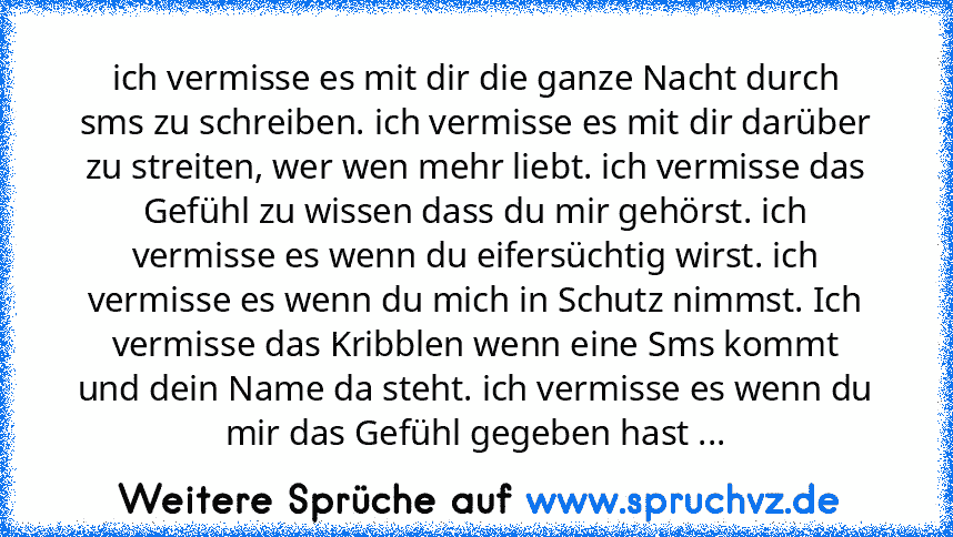 ich vermisse es mit dir die ganze Nacht durch sms zu schreiben. ich vermisse es mit dir darüber zu streiten, wer wen mehr liebt. ich vermisse das Gefühl zu wissen dass du mir gehörst. ich vermisse es wenn du eifersüchtig wirst. ich vermisse es wenn du mich in Schutz nimmst. Ich vermisse das Kribblen wenn eine Sms kommt und dein Name da steht. ich vermisse es wenn du mir das Gefühl gegeben hast ...