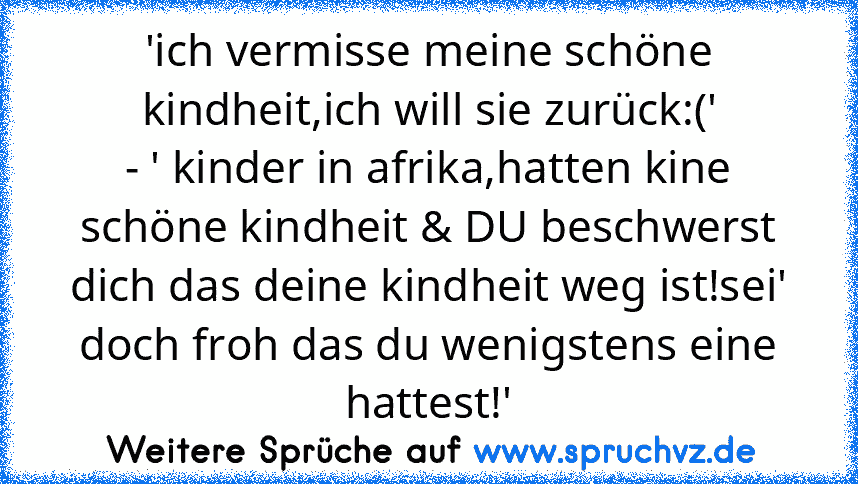 'ich vermisse meine schöne kindheit,ich will sie zurück:('
- ' kinder in afrika,hatten kine schöne kindheit & DU beschwerst dich das deine kindheit weg ist!sei' doch froh das du wenigstens eine hattest!'