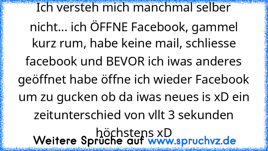 Ich versteh mich manchmal selber nicht... ich ÖFFNE Facebook, gammel kurz rum, habe keine mail, schliesse facebook und BEVOR ich iwas anderes geöffnet habe öffne ich wieder Facebook um zu gucken ob da iwas neues is xD ein zeitunterschied von vllt 3 sekunden höchstens xD