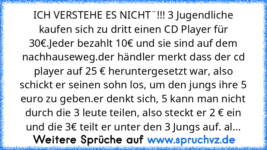 ICH VERSTEHE ES NICHT¨!!! 3 Jugendliche kaufen sich zu dritt einen CD Player für 30€.Jeder bezahlt 10€ und sie sind auf dem nachhauseweg.der händler merkt dass der cd player auf 25 € heruntergesetzt war, also schickt er seinen sohn los, um den jungs ihre 5 euro zu geben.er denkt sich, 5 kann man nicht durch die 3 leute teilen, also steckt er 2 € ein und die 3€ teilt er unter den 3 Jungs auf. also ...