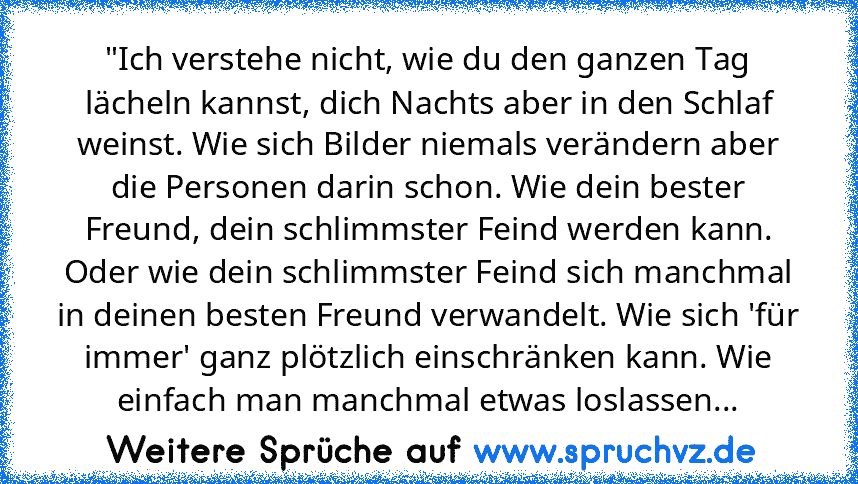 "Ich verstehe nicht, wie du den ganzen Tag lächeln kannst, dich Nachts aber in den Schlaf weinst. Wie sich Bilder niemals verändern aber die Personen darin schon. Wie dein bester Freund, dein schlimmster Feind werden kann. Oder wie dein schlimmster Feind sich manchmal in deinen besten Freund verwandelt. Wie sich 'für immer' ganz plötzlich einschränken kann. Wie einfach man manchmal etwas loslas...