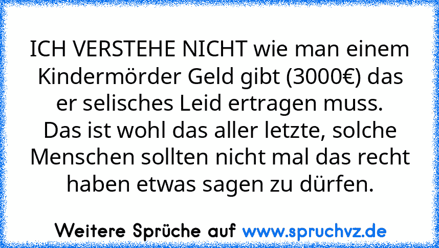 ICH VERSTEHE NICHT wie man einem Kindermörder Geld gibt (3000€) das er selisches Leid ertragen muss.
Das ist wohl das aller letzte, solche Menschen sollten nicht mal das recht haben etwas sagen zu dürfen.