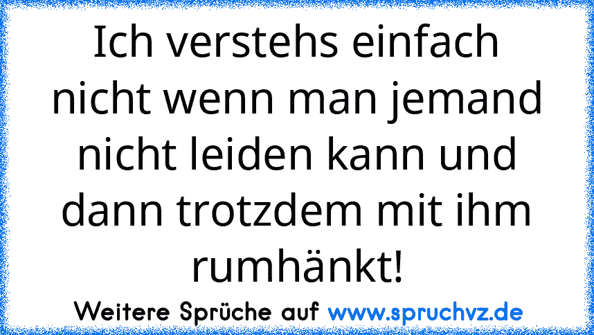 Ich verstehs einfach nicht wenn man jemand nicht leiden kann und dann trotzdem mit ihm rumhänkt!