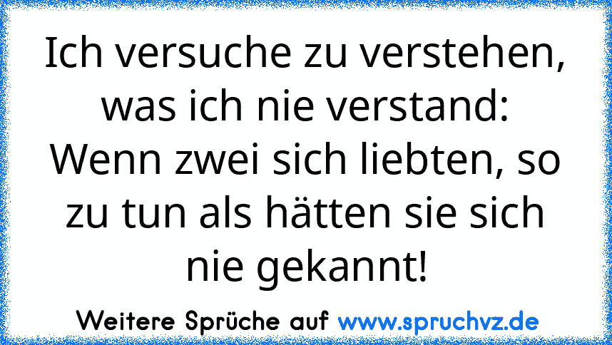 Ich versuche zu verstehen, was ich nie verstand: Wenn zwei sich liebten, so zu tun als hätten sie sich nie gekannt!