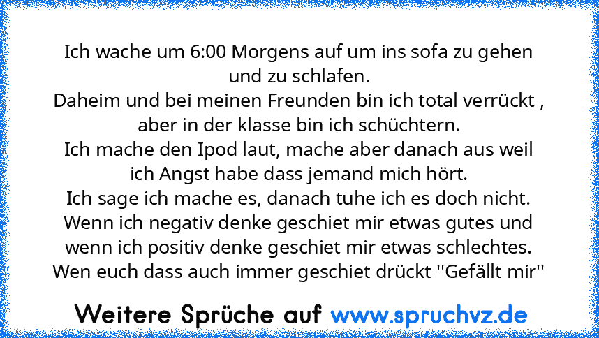 Ich wache um 6:00 Morgens auf um ins sofa zu gehen und zu schlafen.
Daheim und bei meinen Freunden bin ich total verrückt , aber in der klasse bin ich schüchtern.
Ich mache den Ipod laut, mache aber danach aus weil ich Angst habe dass jemand mich hört.
Ich sage ich mache es, danach tuhe ich es doch nicht.
Wenn ich negativ denke geschiet mir etwas gutes und wenn ich positiv denke geschiet mir et...