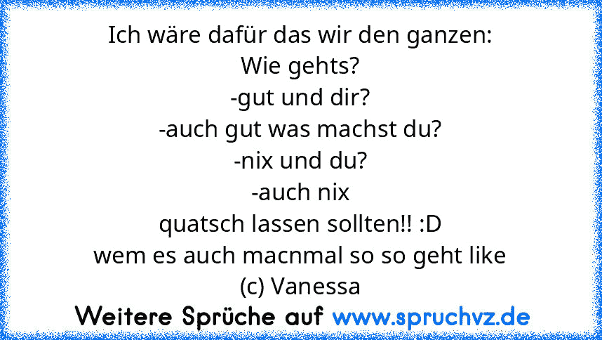 Ich wäre dafür das wir den ganzen:
Wie gehts?
-gut und dir?
-auch gut was machst du?
-nix und du?
-auch nix
quatsch lassen sollten!! :D
wem es auch macnmal so so geht like
(c) Vanessa