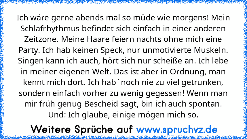 Ich wäre gerne abends mal so müde wie morgens! Mein Schlafrhythmus befindet sich einfach in einer anderen Zeitzone. Meine Haare feiern nachts ohne mich eine Party. Ich hab keinen Speck, nur unmotivierte Muskeln. Singen kann ich auch, hört sich nur scheiße an. Ich lebe in meiner eigenen Welt. Das ist aber in Ordnung, man kennt mich dort. Ich hab`noch nie zu viel getrunken, sondern einfach vorher...