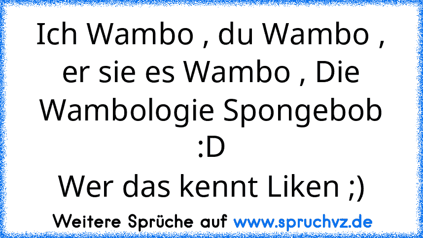 Ich Wambo , du Wambo , er sie es Wambo , Die Wambologie Spongebob :D
Wer das kennt Liken ;)