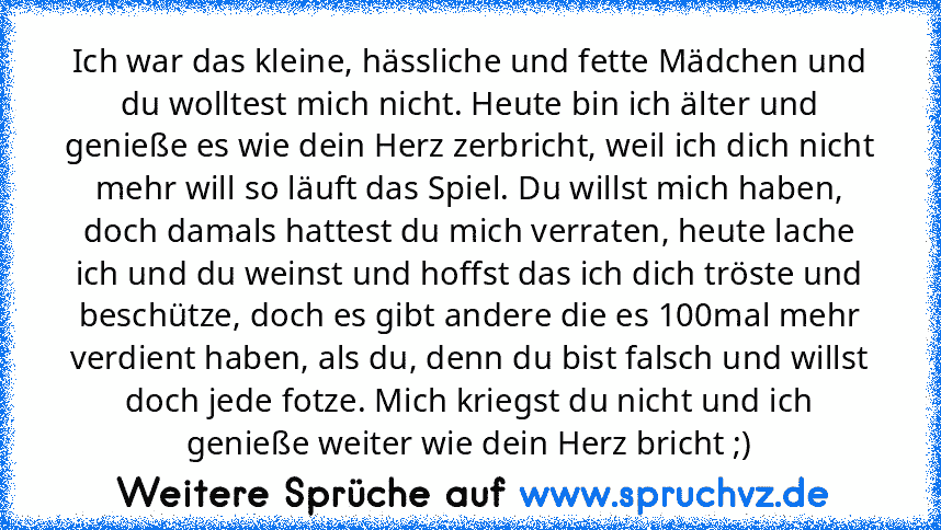 Ich war das kleine, hässliche und fette Mädchen und du wolltest mich nicht. Heute bin ich älter und genieße es wie dein Herz zerbricht, weil ich dich nicht mehr will so läuft das Spiel. Du willst mich haben, doch damals hattest du mich verraten, heute lache ich und du weinst und hoffst das ich dich tröste und beschütze, doch es gibt andere die es 100mal mehr verdient haben, als du, denn du bist fa...