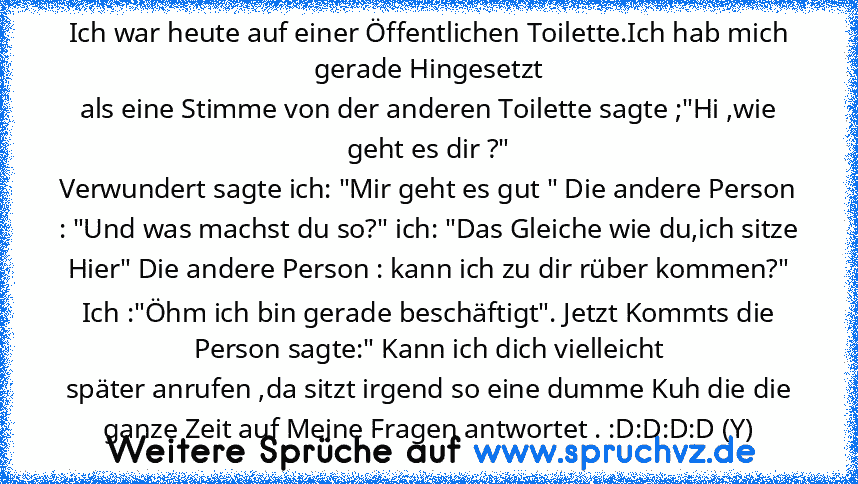 Ich war heute auf einer Öffentlichen Toilette.Ich hab mich gerade Hingesetzt
als eine Stimme von der anderen Toilette sagte ;"Hi ,wie geht es dir ?"
Verwundert sagte ich: "Mir geht es gut " Die andere Person : "Und was machst du so?" ich: "Das Gleiche wie du,ich sitze Hier" Die andere Person : kann ich zu dir rüber kommen?"
Ich :"Öhm ich bin gerade beschäftigt". Jetzt Kommts die Person sagte:" ...