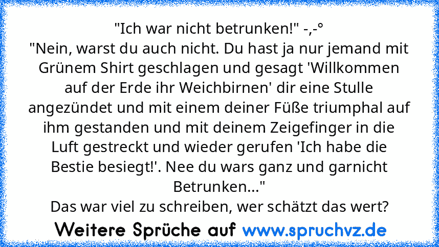 "Ich war nicht betrunken!" -,-°
"Nein, warst du auch nicht. Du hast ja nur jemand mit Grünem Shirt geschlagen und gesagt 'Willkommen auf der Erde ihr Weichbirnen' dir eine Stulle angezündet und mit einem deiner Füße triumphal auf ihm gestanden und mit deinem Zeigefinger in die Luft gestreckt und wieder gerufen 'Ich habe die Bestie besiegt!'. Nee du wars ganz und garnicht Betrunken..."
Das war v...