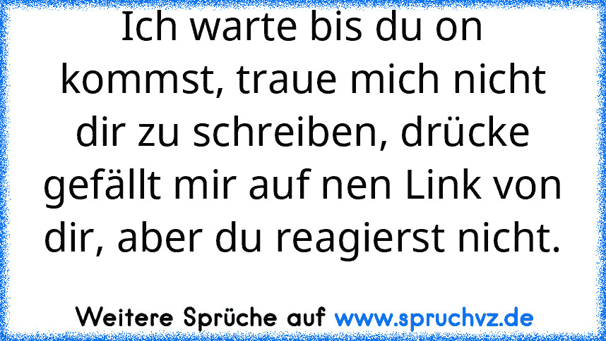 Ich warte bis du on kommst, traue mich nicht dir zu schreiben, drücke gefällt mir auf nen Link von dir, aber du reagierst nicht. 