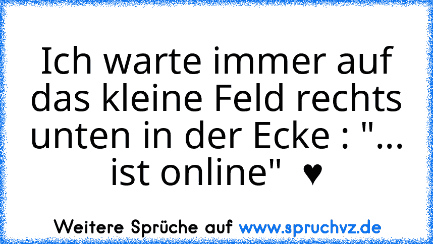 Ich warte immer auf das kleine Feld rechts unten in der Ecke : "... ist online"  ♥