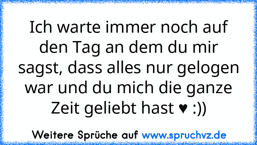 Ich warte immer noch auf den Tag an dem du mir sagst, dass alles nur gelogen war und du mich die ganze Zeit geliebt hast ♥ :))