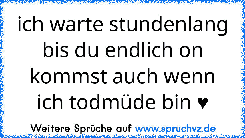 ich warte stundenlang bis du endlich on kommst auch wenn ich todmüde bin ♥