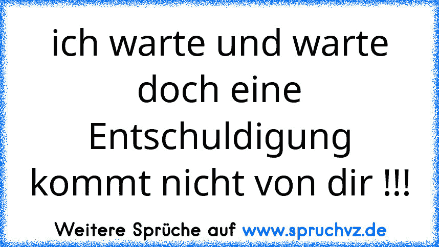 ich warte und warte doch eine Entschuldigung kommt nicht von dir !!!