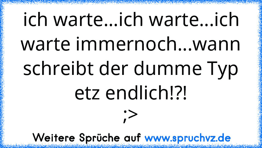 ich warte...ich warte...ich warte immernoch...wann schreibt der dumme Typ etz endlich!?!
;>