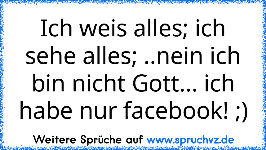 Ich weis alles; ich sehe alles; ..nein ich bin nicht Gott... ich habe nur facebook! ;)