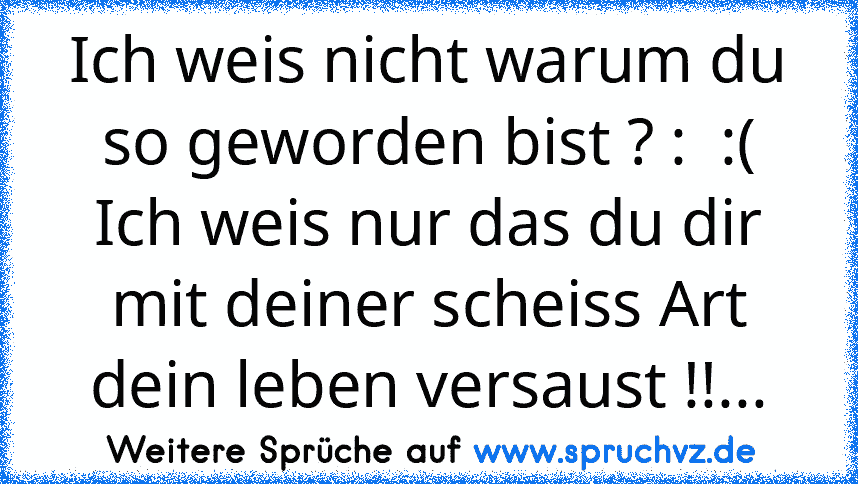 Ich weis nicht warum du so geworden bist ? :  :(
Ich weis nur das du dir mit deiner scheiss Art dein leben versaust !!...