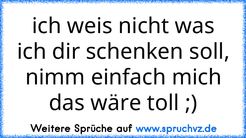 ich weis nicht was ich dir schenken soll, nimm einfach mich das wäre toll ;)