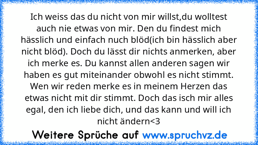 Ich weiss das du nicht von mir willst,du wolltest auch nie etwas von mir. Den du findest mich hässlich und einfach nuch blöd(ich bin hässlich aber nicht blöd). Doch du lässt dir nichts anmerken, aber ich merke es. Du kannst allen anderen sagen wir haben es gut miteinander obwohl es nicht stimmt. Wen wir reden merke es in meinem Herzen das etwas nicht mit dir stimmt. Doch das isch mir alles egal...