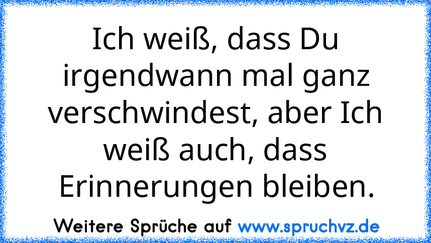 Ich weiß, dass Du irgendwann mal ganz verschwindest, aber Ich weiß auch, dass Erinnerungen bleiben.