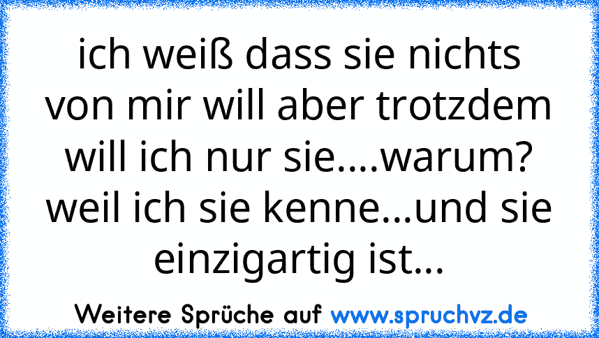 ich weiß dass sie nichts von mir will aber trotzdem will ich nur sie....warum? weil ich sie kenne...und sie einzigartig ist...