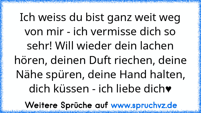 Ich weiss du bist ganz weit weg von mir - ich vermisse dich so sehr! Will wieder dein lachen hören, deinen Duft riechen, deine Nähe spüren, deine Hand halten, dich küssen - ich liebe dich♥