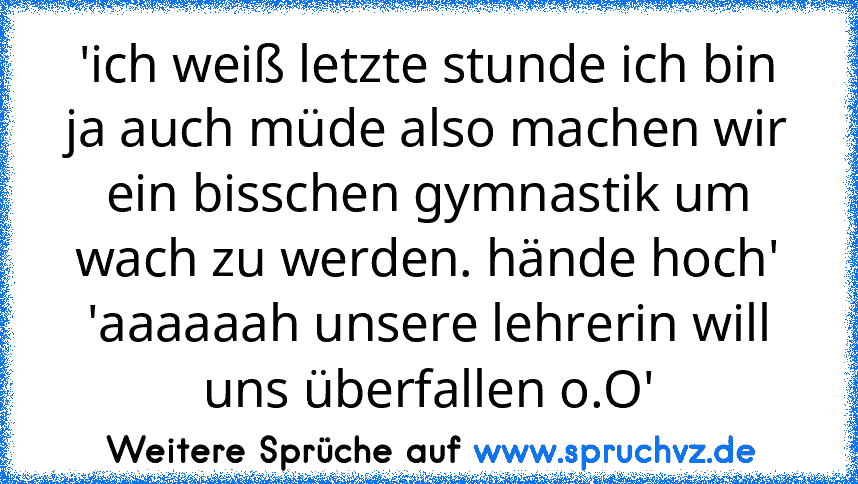 'ich weiß letzte stunde ich bin ja auch müde also machen wir ein bisschen gymnastik um wach zu werden. hände hoch'
'aaaaaah unsere lehrerin will uns überfallen o.O'