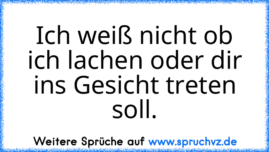 Ich weiß nicht ob ich lachen oder dir ins Gesicht treten soll.