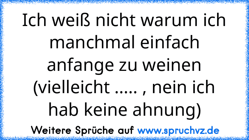 Ich weiß nicht warum ich manchmal einfach anfange zu weinen (vielleicht ..... , nein ich hab keine ahnung)