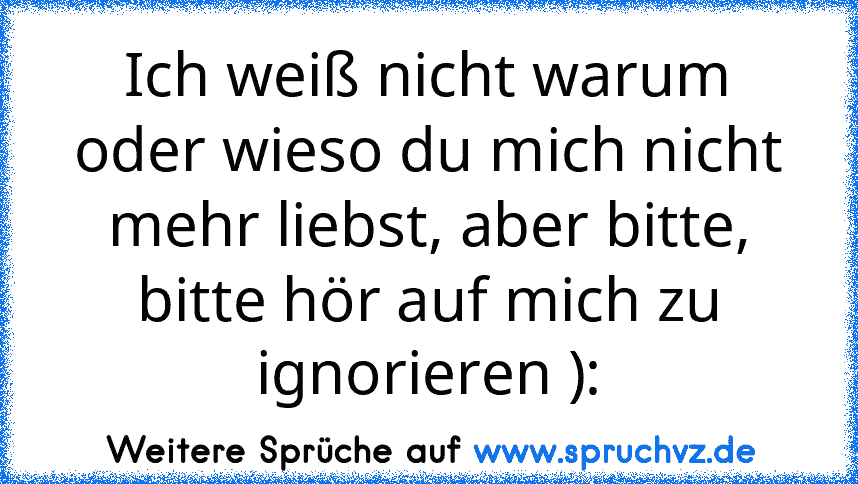 Ich weiß nicht warum oder wieso du mich nicht mehr liebst, aber bitte, bitte hör auf mich zu ignorieren ):