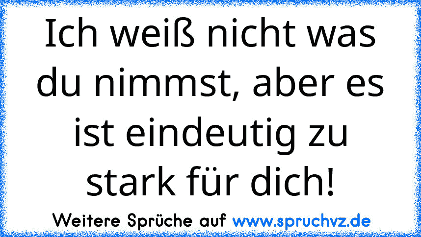 Ich weiß nicht was du nimmst, aber es ist eindeutig zu stark für dich!