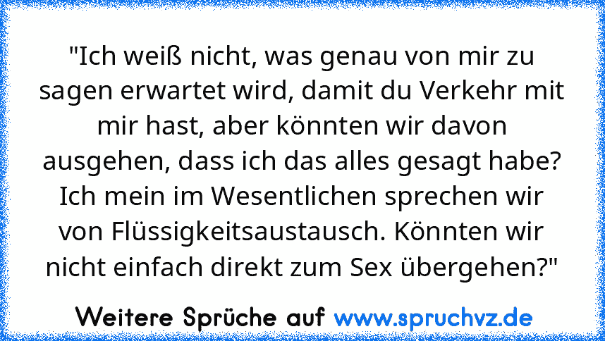 "Ich weiß nicht, was genau von mir zu sagen erwartet wird, damit du Verkehr mit mir hast, aber könnten wir davon ausgehen, dass ich das alles gesagt habe? Ich mein im Wesentlichen sprechen wir von Flüssigkeitsaustausch. Könnten wir nicht einfach direkt zum Sex übergehen?"