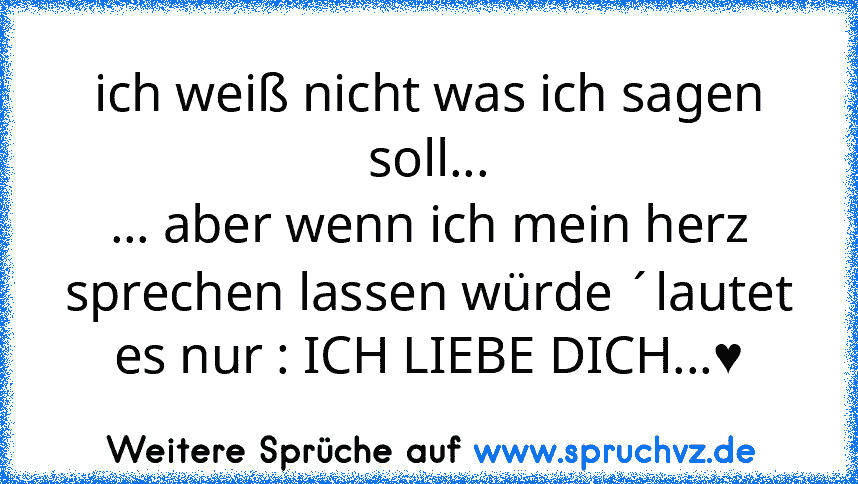 ich weiß nicht was ich sagen soll...
... aber wenn ich mein herz sprechen lassen würde ´lautet es nur : ICH LIEBE DICH...♥