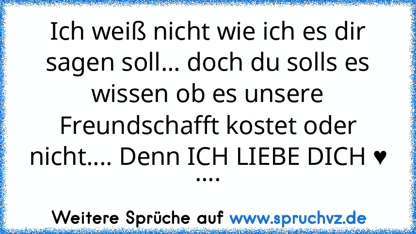 Ich weiß nicht wie ich es dir sagen soll... doch du solls es wissen ob es unsere Freundschafft kostet oder nicht.... Denn ICH LIEBE DICH ♥ ....