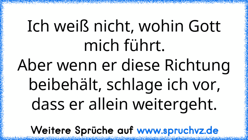 Ich weiß nicht, wohin Gott mich führt.
Aber wenn er diese Richtung beibehält, schlage ich vor, dass er allein weitergeht.