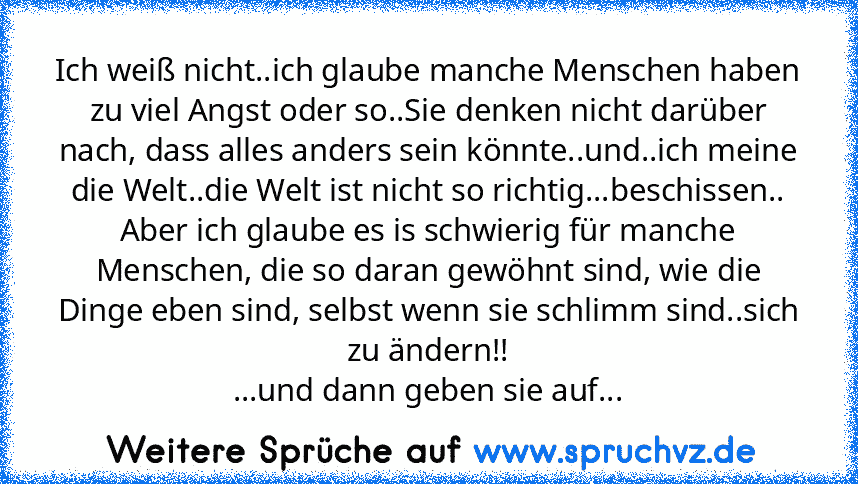 Ich weiß nicht..ich glaube manche Menschen haben zu viel Angst oder so..Sie denken nicht darüber nach, dass alles anders sein könnte..und..ich meine die Welt..die Welt ist nicht so richtig...beschissen..
Aber ich glaube es is schwierig für manche Menschen, die so daran gewöhnt sind, wie die Dinge eben sind, selbst wenn sie schlimm sind..sich zu ändern!!
...und dann geben sie auf...