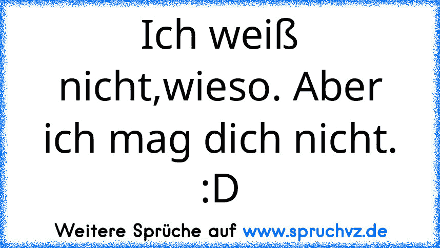 Ich weiß nicht,wieso. Aber ich mag dich nicht.
:D