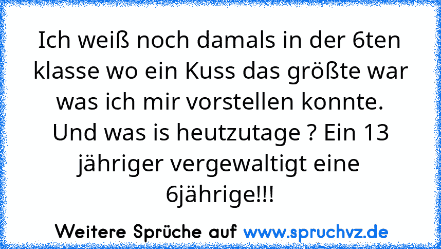 Ich weiß noch damals in der 6ten klasse wo ein Kuss das größte war was ich mir vorstellen konnte.
Und was is heutzutage ? Ein 13 jähriger vergewaltigt eine 6jährige!!!