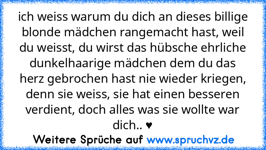 ich weiss warum du dich an dieses billige blonde mädchen rangemacht hast, weil du weisst, du wirst das hübsche ehrliche dunkelhaarige mädchen dem du das herz gebrochen hast nie wieder kriegen, denn sie weiss, sie hat einen besseren verdient, doch alles was sie wollte war dich.. ♥