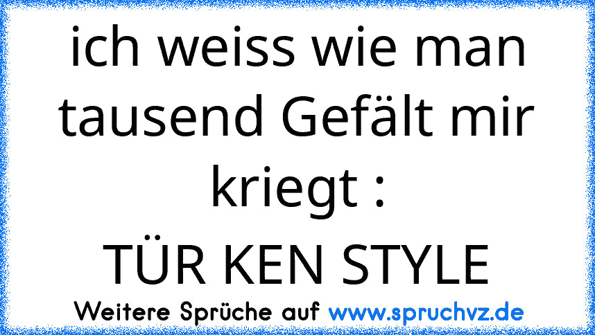 ich weiss wie man tausend Gefält mir kriegt :
TÜR KEN STYLE