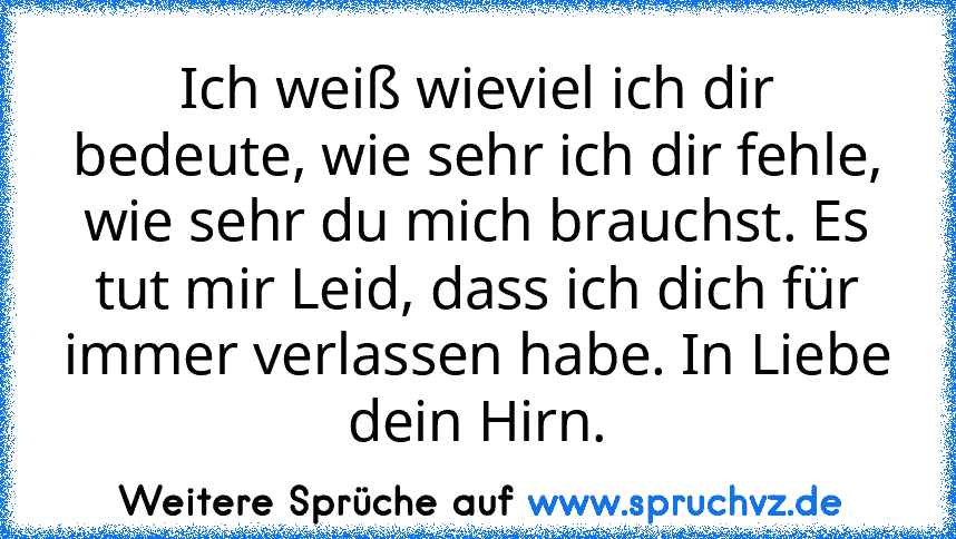 Ich weiß wieviel ich dir bedeute, wie sehr ich dir fehle, wie sehr du mich brauchst. Es tut mir Leid, dass ich dich für immer verlassen habe. In Liebe dein Hirn.