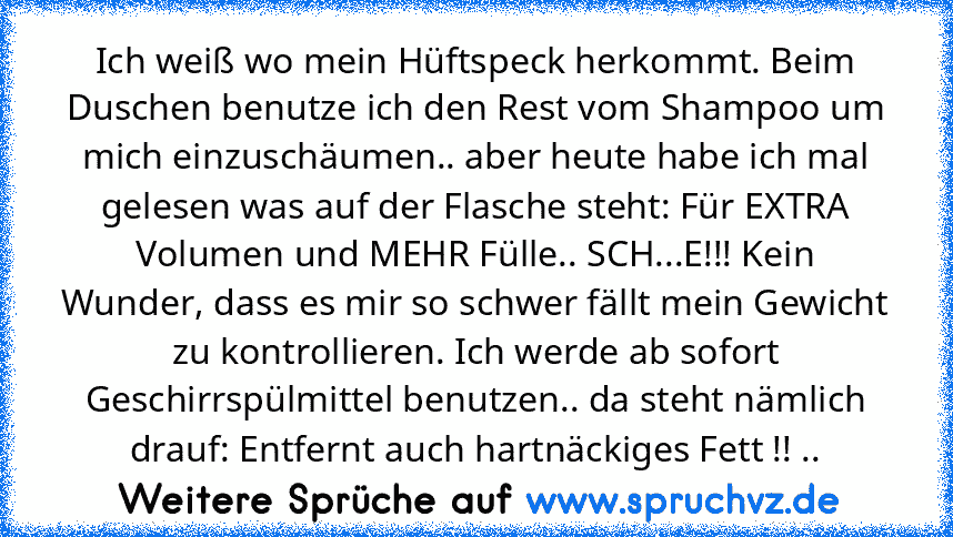 Ich weiß wo mein Hüftspeck herkommt. Beim Duschen benutze ich den Rest vom Shampoo um mich einzuschäumen.. aber heute habe ich mal gelesen was auf der Flasche steht: Für EXTRA Volumen und MEHR Fülle.. SCH...E!!! Kein Wunder, dass es mir so schwer fällt mein Gewicht zu kontrollieren. Ich werde ab sofort Geschirrspülmittel benutzen.. da steht nämlich drauf: Entfernt auch hartnäckiges Fett !! .....