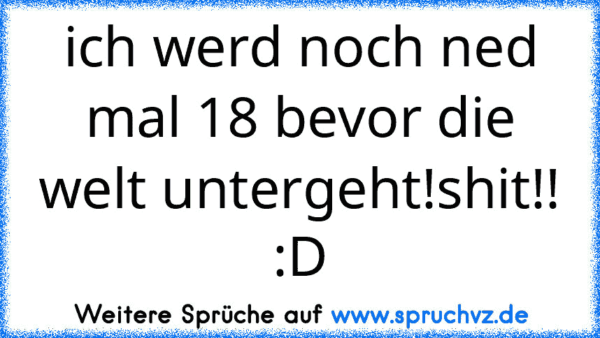 ich werd noch ned mal 18 bevor die welt untergeht!shit!! :D