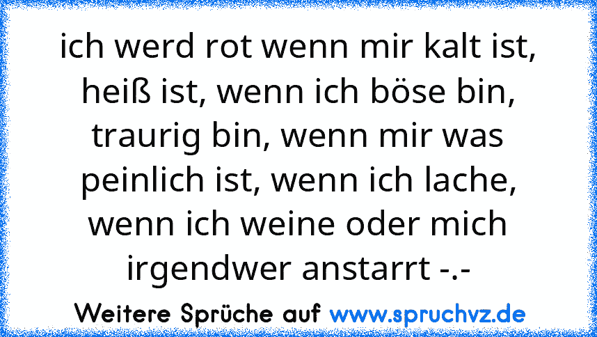 ich werd rot wenn mir kalt ist, heiß ist, wenn ich böse bin, traurig bin, wenn mir was peinlich ist, wenn ich lache, wenn ich weine oder mich irgendwer anstarrt -.-