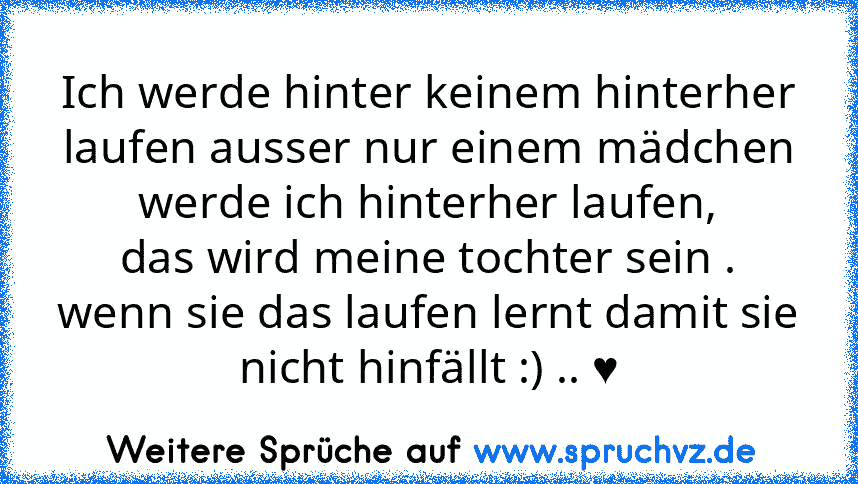 Ich werde hinter keinem hinterher laufen ausser nur einem mädchen werde ich hinterher laufen,
das wird meine tochter sein .
wenn sie das laufen lernt damit sie nicht hinfällt :) .. ♥