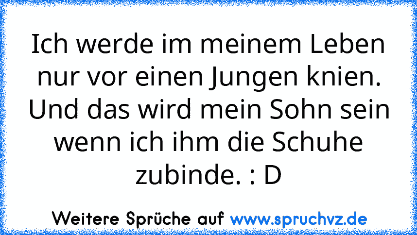 Ich werde im meinem Leben nur vor einen Jungen knien.
Und das wird mein Sohn sein wenn ich ihm die Schuhe zubinde. : D