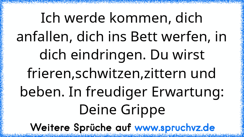 Ich werde kommen, dich anfallen, dich ins Bett werfen, in dich eindringen. Du wirst frieren,schwitzen,zittern und beben. In freudiger Erwartung: Deine Grippe